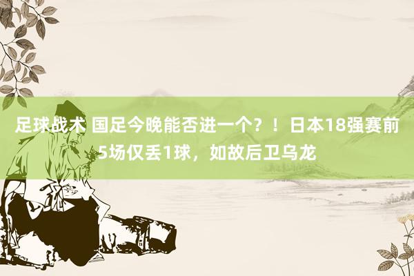 足球战术 国足今晚能否进一个？！日本18强赛前5场仅丢1球，如故后卫乌龙