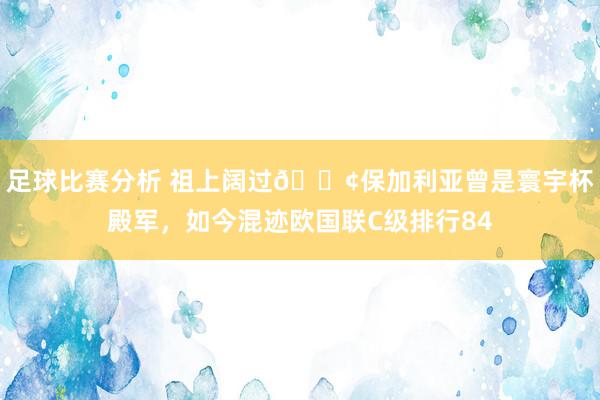 足球比赛分析 祖上阔过😢保加利亚曾是寰宇杯殿军，如今混迹欧国联C级排行84