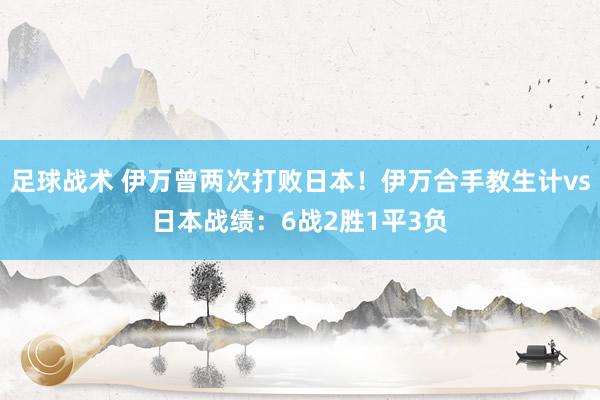 足球战术 伊万曾两次打败日本！伊万合手教生计vs日本战绩：6战2胜1平3负