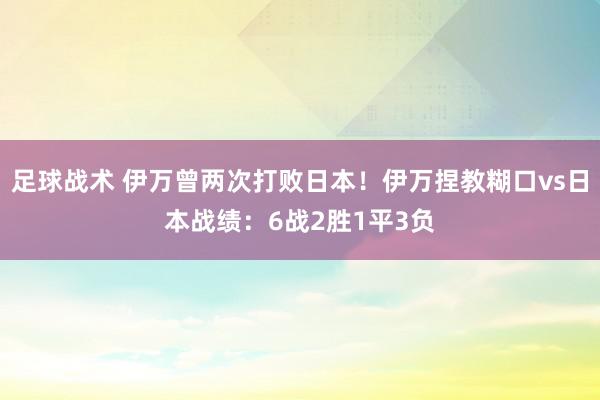 足球战术 伊万曾两次打败日本！伊万捏教糊口vs日本战绩：6战2胜1平3负