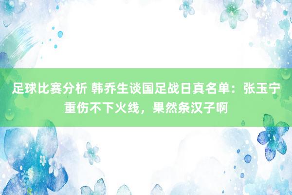 足球比赛分析 韩乔生谈国足战日真名单：张玉宁重伤不下火线，果然条汉子啊