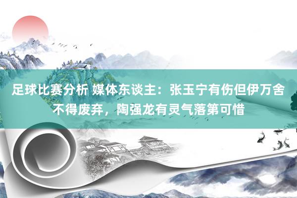 足球比赛分析 媒体东谈主：张玉宁有伤但伊万舍不得废弃，陶强龙有灵气落第可惜