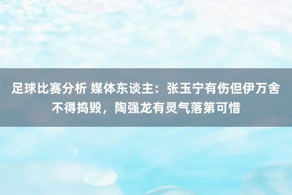 足球比赛分析 媒体东谈主：张玉宁有伤但伊万舍不得捣毁，陶强龙有灵气落第可惜