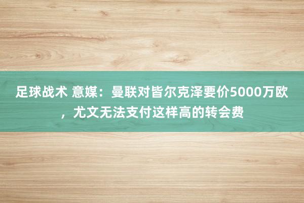 足球战术 意媒：曼联对皆尔克泽要价5000万欧，尤文无法支付这样高的转会费