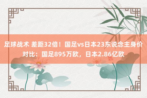 足球战术 差距32倍！国足vs日本23东说念主身价对比：国足895万欧，日本2.86亿欧