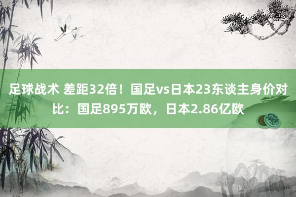 足球战术 差距32倍！国足vs日本23东谈主身价对比：国足895万欧，日本2.86亿欧