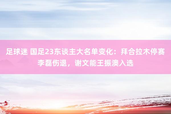 足球迷 国足23东谈主大名单变化：拜合拉木停赛李磊伤退，谢文能王振澳入选