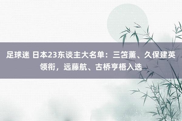 足球迷 日本23东谈主大名单：三笘薰、久保建英领衔，远藤航、古桥亨梧入选