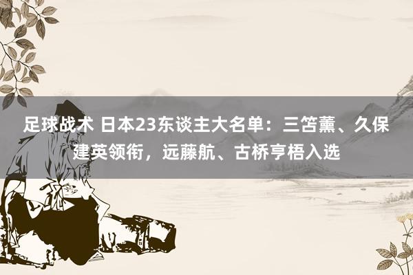 足球战术 日本23东谈主大名单：三笘薰、久保建英领衔，远藤航、古桥亨梧入选