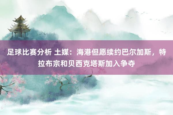 足球比赛分析 土媒：海港但愿续约巴尔加斯，特拉布宗和贝西克塔斯加入争夺