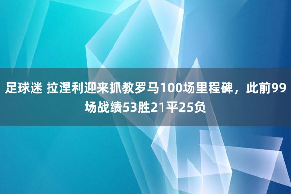 足球迷 拉涅利迎来抓教罗马100场里程碑，此前99场战绩53胜21平25负