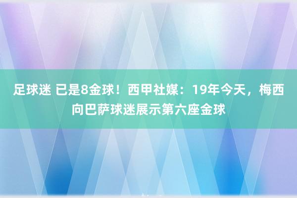 足球迷 已是8金球！西甲社媒：19年今天，梅西向巴萨球迷展示第六座金球