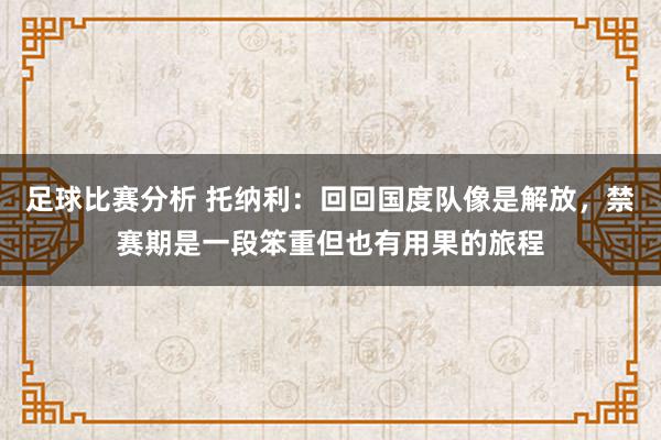 足球比赛分析 托纳利：回回国度队像是解放，禁赛期是一段笨重但也有用果的旅程