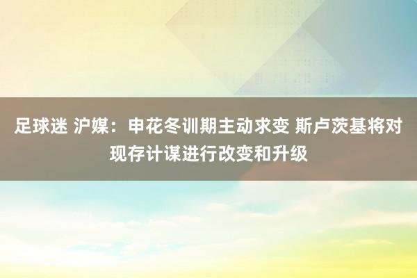 足球迷 沪媒：申花冬训期主动求变 斯卢茨基将对现存计谋进行改变和升级