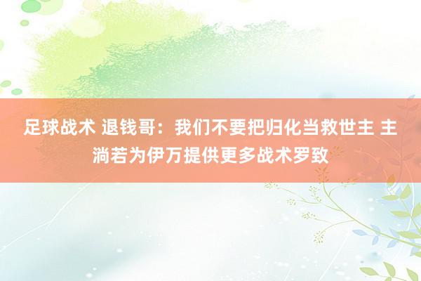 足球战术 退钱哥：我们不要把归化当救世主 主淌若为伊万提供更多战术罗致