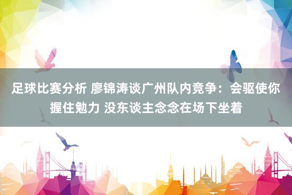 足球比赛分析 廖锦涛谈广州队内竞争：会驱使你握住勉力 没东谈主念念在场下坐着