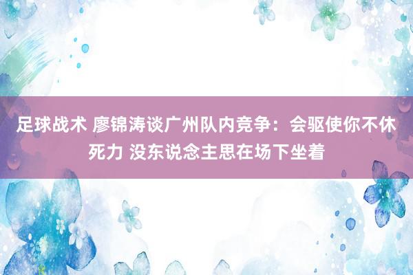 足球战术 廖锦涛谈广州队内竞争：会驱使你不休死力 没东说念主思在场下坐着