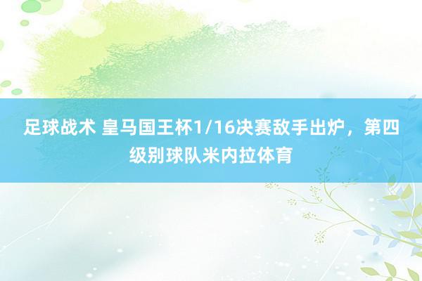 足球战术 皇马国王杯1/16决赛敌手出炉，第四级别球队米内拉体育