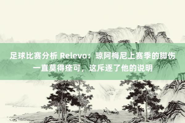 足球比赛分析 Relevo：琼阿梅尼上赛季的脚伤一直莫得痊可，这斥逐了他的说明