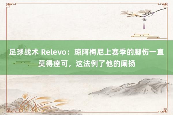 足球战术 Relevo：琼阿梅尼上赛季的脚伤一直莫得痊可，这法例了他的阐扬