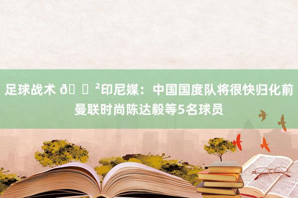 足球战术 😲印尼媒：中国国度队将很快归化前曼联时尚陈达毅等5名球员