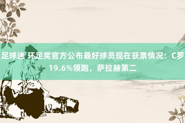 足球迷 环足奖官方公布最好球员现在获票情况：C罗19.6%领跑，萨拉赫第二