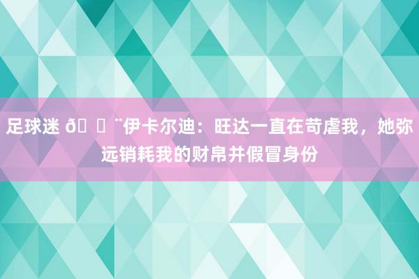 足球迷 😨伊卡尔迪：旺达一直在苛虐我，她弥远销耗我的财帛并假冒身份