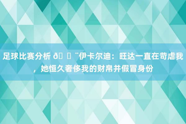 足球比赛分析 😨伊卡尔迪：旺达一直在苛虐我，她恒久奢侈我的财帛并假冒身份