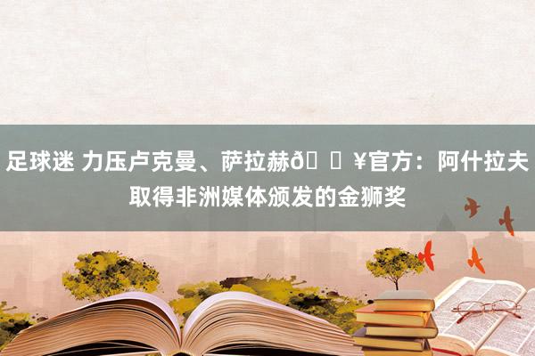 足球迷 力压卢克曼、萨拉赫🔥官方：阿什拉夫取得非洲媒体颁发的金狮奖