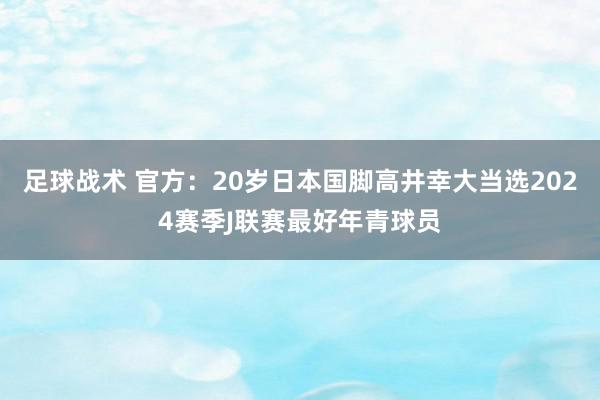 足球战术 官方：20岁日本国脚高井幸大当选2024赛季J联赛最好年青球员