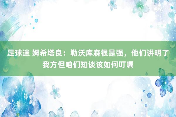 足球迷 姆希塔良：勒沃库森很是强，他们讲明了我方但咱们知谈该如何叮嘱