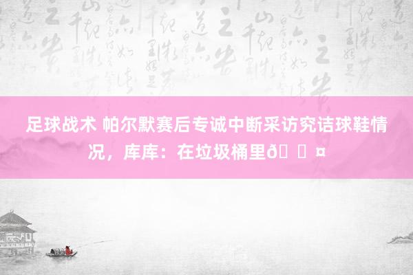 足球战术 帕尔默赛后专诚中断采访究诘球鞋情况，库库：在垃圾桶里😤