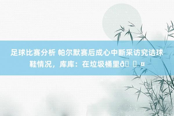 足球比赛分析 帕尔默赛后成心中断采访究诘球鞋情况，库库：在垃圾桶里😤