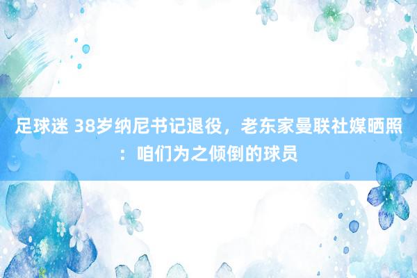 足球迷 38岁纳尼书记退役，老东家曼联社媒晒照：咱们为之倾倒的球员