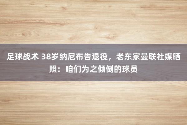 足球战术 38岁纳尼布告退役，老东家曼联社媒晒照：咱们为之倾倒的球员