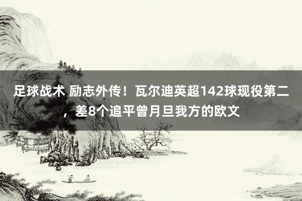 足球战术 励志外传！瓦尔迪英超142球现役第二，差8个追平曾月旦我方的欧文