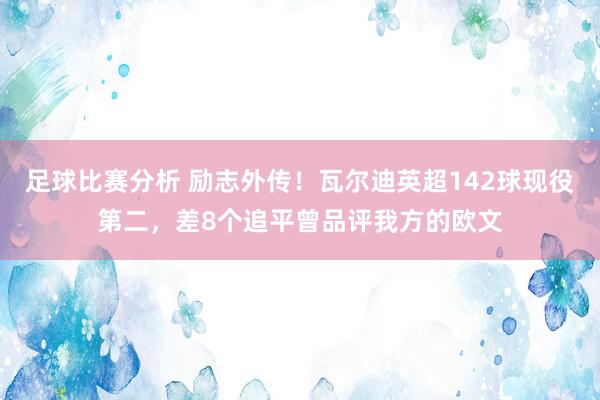 足球比赛分析 励志外传！瓦尔迪英超142球现役第二，差8个追平曾品评我方的欧文