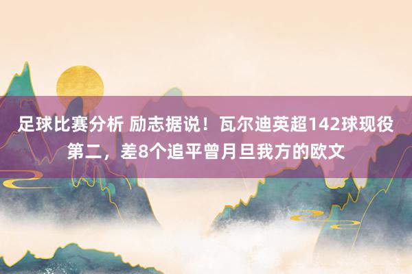 足球比赛分析 励志据说！瓦尔迪英超142球现役第二，差8个追平曾月旦我方的欧文