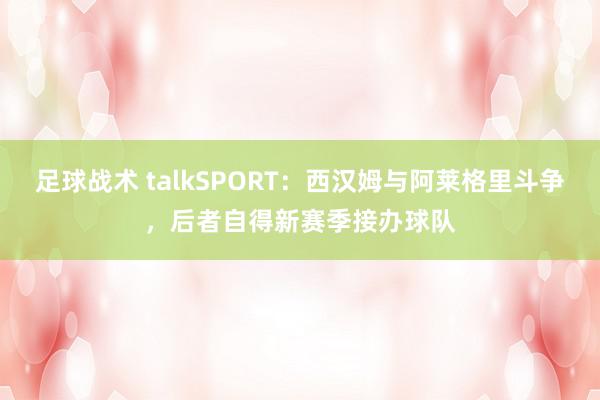 足球战术 talkSPORT：西汉姆与阿莱格里斗争，后者自得新赛季接办球队