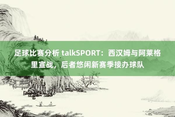 足球比赛分析 talkSPORT：西汉姆与阿莱格里宣战，后者悠闲新赛季接办球队