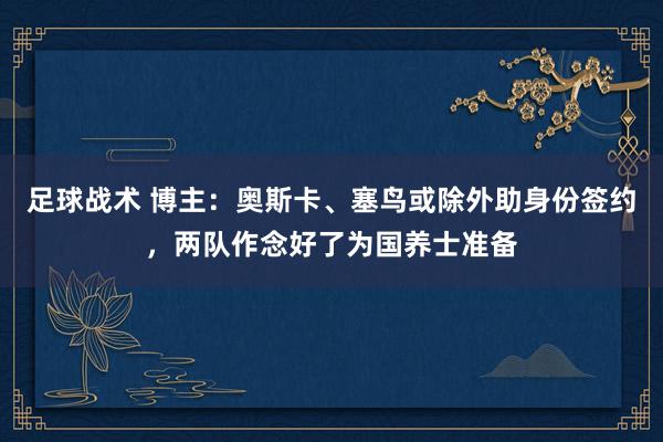 足球战术 博主：奥斯卡、塞鸟或除外助身份签约，两队作念好了为国养士准备