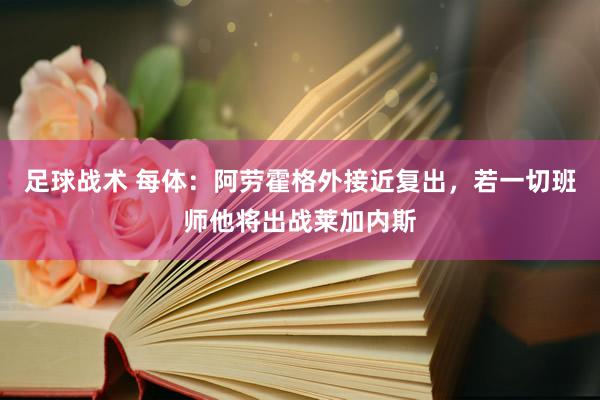 足球战术 每体：阿劳霍格外接近复出，若一切班师他将出战莱加内斯