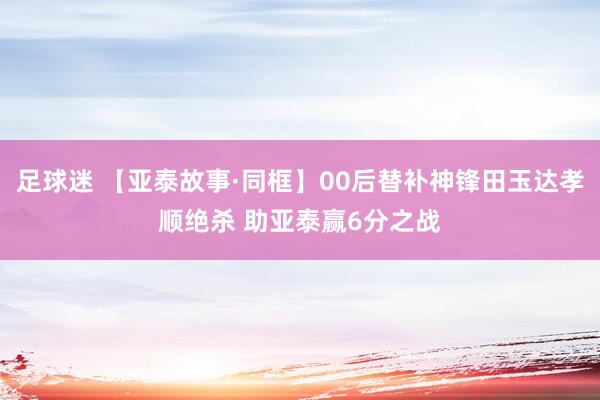 足球迷 【亚泰故事·同框】00后替补神锋田玉达孝顺绝杀 助亚泰赢6分之战