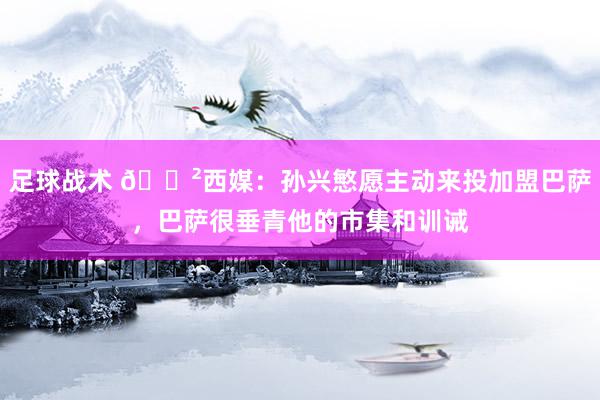 足球战术 😲西媒：孙兴慜愿主动来投加盟巴萨，巴萨很垂青他的市集和训诫