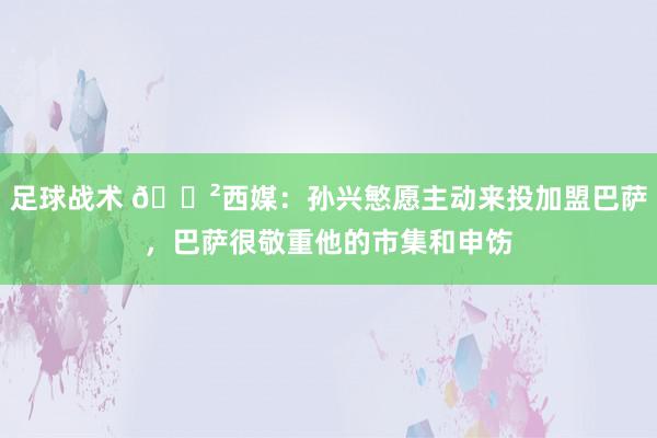 足球战术 😲西媒：孙兴慜愿主动来投加盟巴萨，巴萨很敬重他的市集和申饬