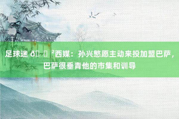 足球迷 😲西媒：孙兴慜愿主动来投加盟巴萨，巴萨很垂青他的市集和训导