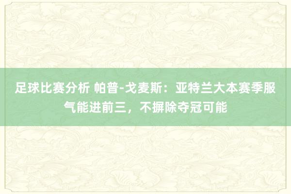 足球比赛分析 帕普-戈麦斯：亚特兰大本赛季服气能进前三，不摒除夺冠可能