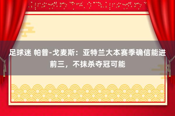 足球迷 帕普-戈麦斯：亚特兰大本赛季确信能进前三，不抹杀夺冠可能