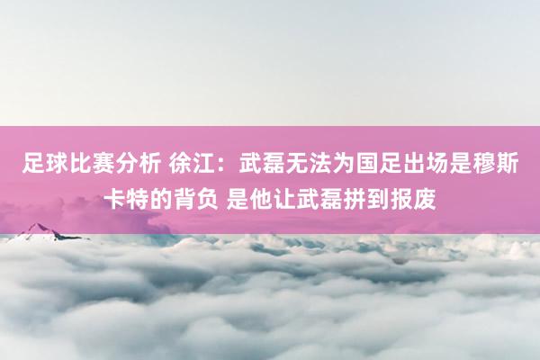 足球比赛分析 徐江：武磊无法为国足出场是穆斯卡特的背负 是他让武磊拼到报废