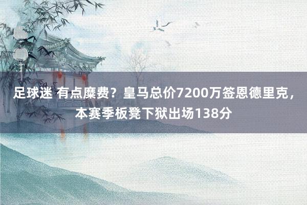 足球迷 有点糜费？皇马总价7200万签恩德里克，本赛季板凳下狱出场138分